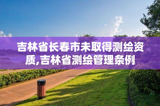 吉林省長春市未取得測繪資質,吉林省測繪管理條例