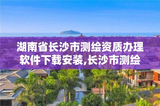 湖南省長沙市測繪資質(zhì)辦理軟件下載安裝,長沙市測繪資質(zhì)單位名單。