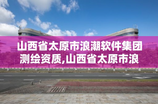 山西省太原市浪潮軟件集團(tuán)測繪資質(zhì),山西省太原市浪潮軟件集團(tuán)測繪資質(zhì)公示