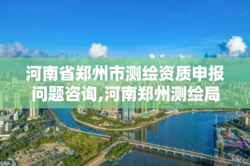 河南省鄭州市測繪資質申報問題咨詢,河南鄭州測繪局