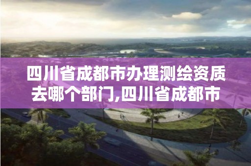 四川省成都市辦理測繪資質去哪個部門,四川省成都市辦理測繪資質去哪個部門申請。