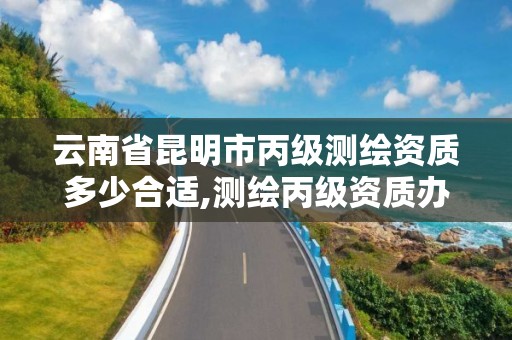 云南省昆明市丙級測繪資質多少合適,測繪丙級資質辦理條件