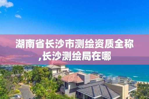 湖南省長沙市測繪資質全稱,長沙測繪局在哪