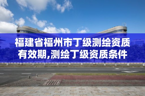 福建省福州市丁級測繪資質有效期,測繪丁級資質條件。