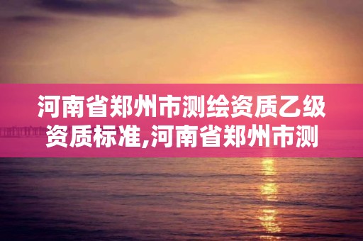 河南省鄭州市測繪資質乙級資質標準,河南省鄭州市測繪資質乙級資質標準是多少