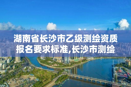 湖南省長沙市乙級測繪資質報名要求標準,長沙市測繪單位招聘