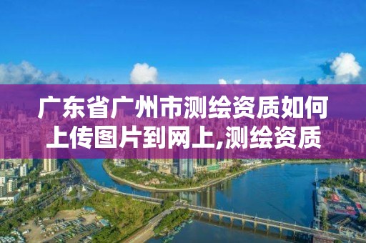 廣東省廣州市測繪資質如何上傳圖片到網上,測繪資質照片。