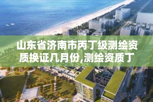 山東省濟南市丙丁級測繪資質換證幾月份,測繪資質丁級升丙級。