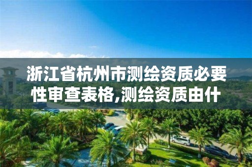 浙江省杭州市測繪資質必要性審查表格,測繪資質由什么部門審批。