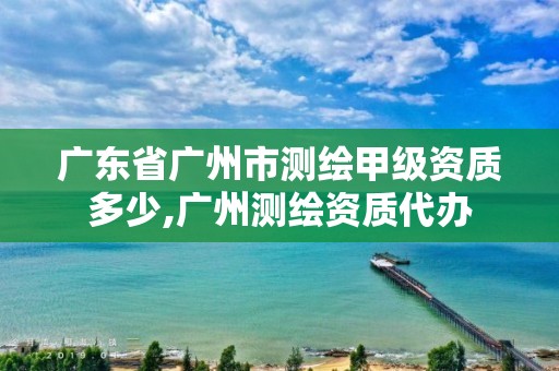 廣東省廣州市測繪甲級資質(zhì)多少,廣州測繪資質(zhì)代辦