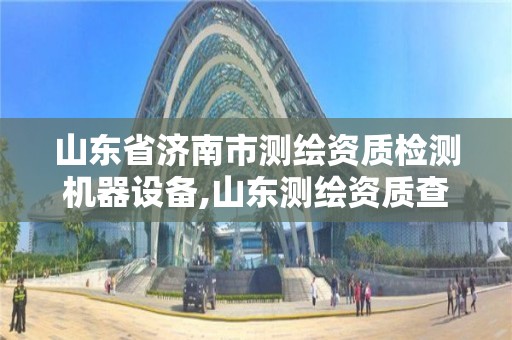 山東省濟南市測繪資質檢測機器設備,山東測繪資質查詢。