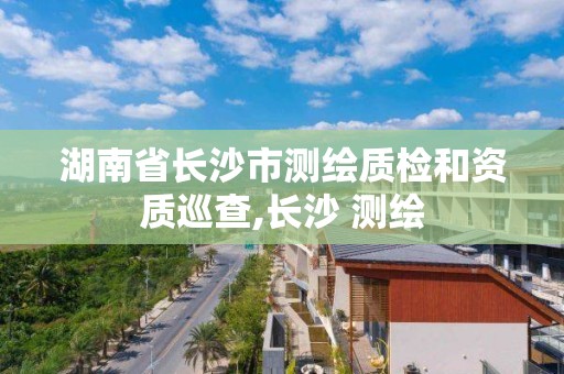 湖南省長沙市測繪質檢和資質巡查,長沙 測繪