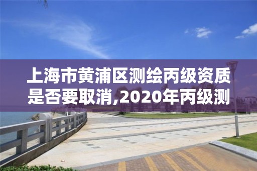 上海市黃浦區測繪丙級資質是否要取消,2020年丙級測繪資質會取消嗎。