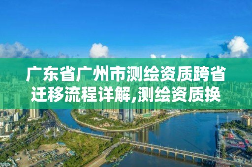 廣東省廣州市測繪資質跨省遷移流程詳解,測繪資質換證2021。