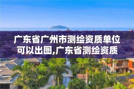 廣東省廣州市測繪資質(zhì)單位可以出圖,廣東省測繪資質(zhì)辦理流程。