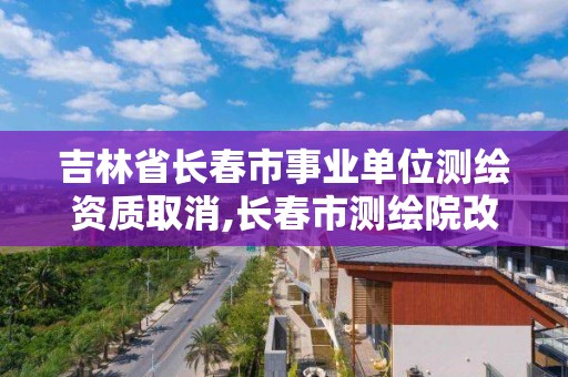 吉林省長春市事業單位測繪資質取消,長春市測繪院改制