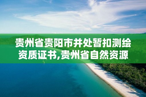 貴州省貴陽市并處暫扣測繪資質證書,貴州省自然資源廳關于測繪資質延長