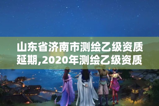 山東省濟南市測繪乙級資質延期,2020年測繪乙級資質延期