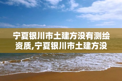 寧夏銀川市土建方?jīng)]有測繪資質(zhì),寧夏銀川市土建方?jīng)]有測繪資質(zhì)的公司