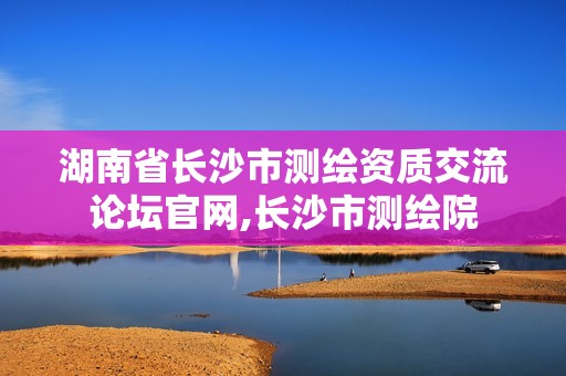 湖南省長沙市測(cè)繪資質(zhì)交流論壇官網(wǎng),長沙市測(cè)繪院