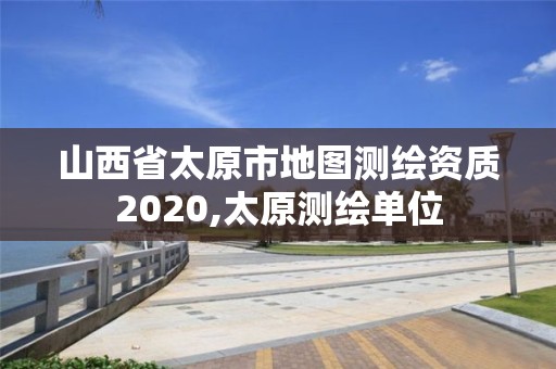 山西省太原市地圖測繪資質2020,太原測繪單位