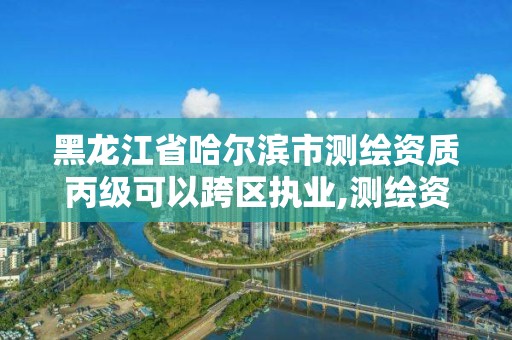 黑龍江省哈爾濱市測繪資質丙級可以跨區執業,測繪資質合并后,丙級測繪資質怎么辦。