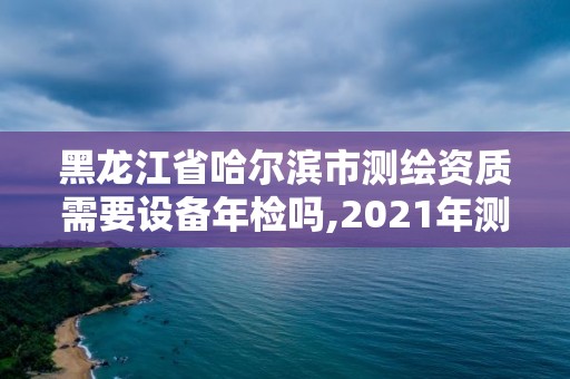 黑龍江省哈爾濱市測繪資質(zhì)需要設(shè)備年檢嗎,2021年測繪資質(zhì)辦理。