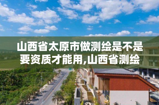 山西省太原市做測繪是不是要資質才能用,山西省測繪資質查詢。