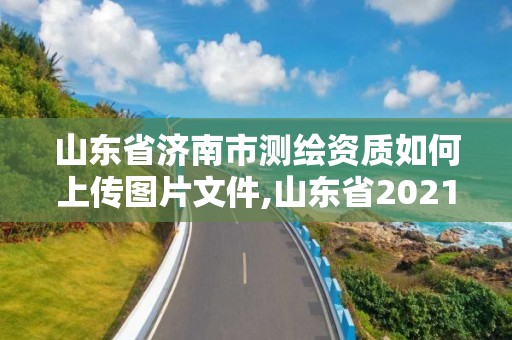 山東省濟(jì)南市測繪資質(zhì)如何上傳圖片文件,山東省2021測繪資質(zhì)延期公告