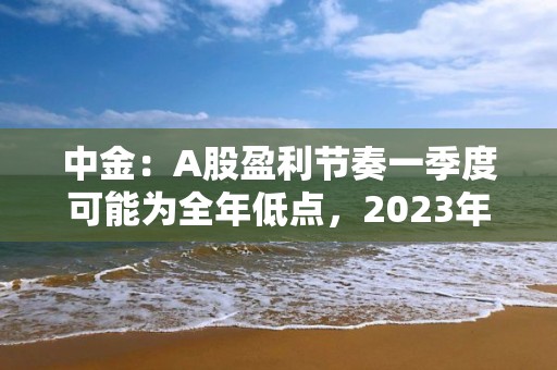 中金：A股盈利節奏一季度可能為全年低點，2023年呈現逐季改善，盈利上行周期過程中，重點關注盈利修復彈性