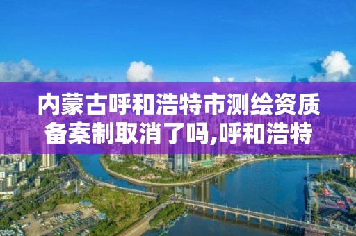 內蒙古呼和浩特市測繪資質備案制取消了嗎,呼和浩特測繪有限公司。