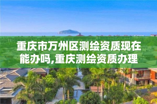 重慶市萬州區測繪資質現在能辦嗎,重慶測繪資質辦理