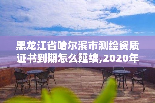 黑龍江省哈爾濱市測繪資質證書到期怎么延續,2020年測繪資質證書延期。