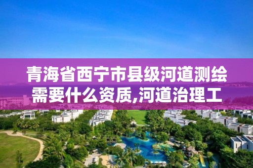 青海省西寧市縣級河道測繪需要什么資質,河道治理工程測量主要測什么。