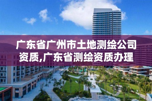 廣東省廣州市土地測繪公司資質,廣東省測繪資質辦理流程