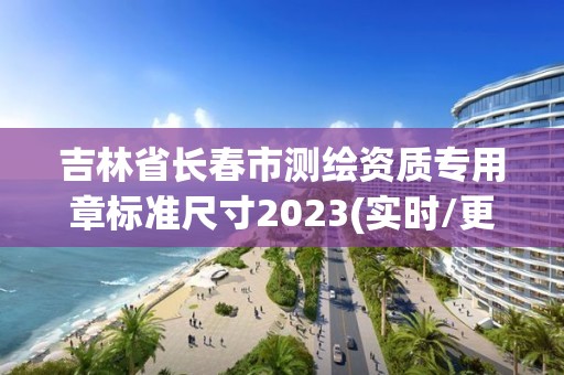 吉林省長春市測繪資質(zhì)專用章標準尺寸2023(實時/更新中)