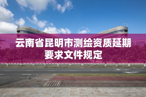 云南省昆明市測繪資質延期要求文件規定