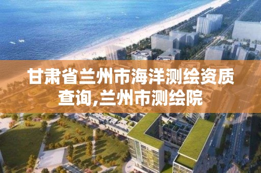 甘肅省蘭州市海洋測繪資質(zhì)查詢,蘭州市測繪院