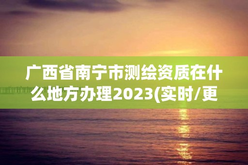 廣西省南寧市測繪資質在什么地方辦理2023(實時/更新中)