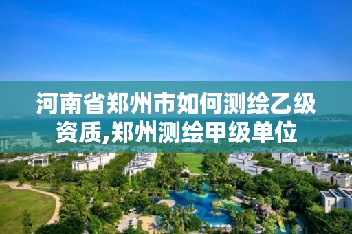 河南省鄭州市如何測繪乙級資質,鄭州測繪甲級單位