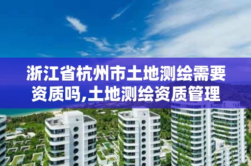 浙江省杭州市土地測繪需要資質嗎,土地測繪資質管理辦法