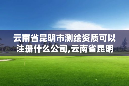 云南省昆明市測繪資質可以注冊什么公司,云南省昆明市測繪資質可以注冊什么公司