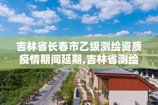 吉林省長春市乙級測繪資質疫情期間延期,吉林省測繪資質查詢