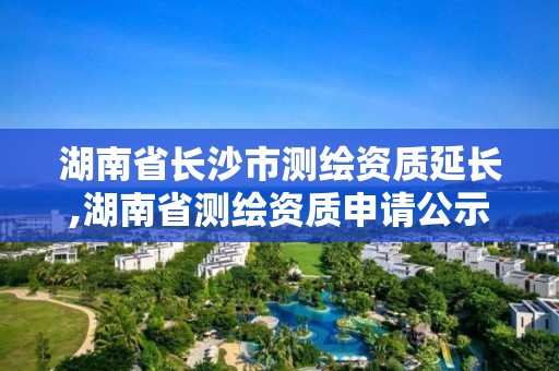 湖南省長沙市測繪資質延長,湖南省測繪資質申請公示