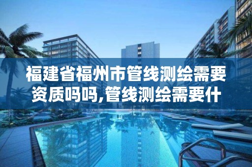 福建省福州市管線測繪需要資質(zhì)嗎嗎,管線測繪需要什么資質(zhì)。