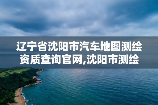 遼寧省沈陽市汽車地圖測(cè)繪資質(zhì)查詢官網(wǎng),沈陽市測(cè)繪勘察研究院。