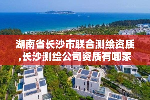 湖南省長沙市聯合測繪資質,長沙測繪公司資質有哪家