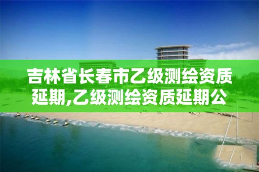 吉林省長春市乙級測繪資質(zhì)延期,乙級測繪資質(zhì)延期公告