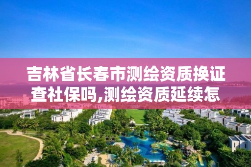 吉林省長春市測繪資質換證查社保嗎,測繪資質延續怎么辦理