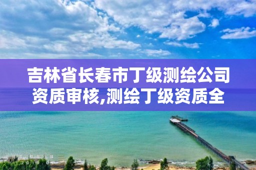 吉林省長春市丁級測繪公司資質審核,測繪丁級資質全套申請文件